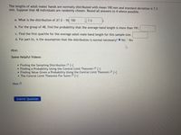 The lengths of adult males hands are normally distributed with mean 190 mm and standard deviation is 7.3
mm. Suppose that 48 individuals are randomly chosen. Round all answers to 4 where possible.
a. What is the distribution of x? a N( 190
7.3
b. For the group of 48, find the probability that the average hand length is more than 191.
c. Find the first quartile for the average adult male hand length for this sample size.
d. For part b), is the assumption that the distribution is normal necessary? O NoO Yes
Hint:
Some Helpful Videos:
• Finding the Sampling Distribution [+]
• Finding a Probability Using the Central Limit Theorem 2 [+]
Finding Value Given a Probability Using the Central Limit Theorem [+]
The Central Limit Theorem For Sums [+]
Hint
Submit Question
