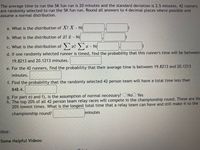 The average time to run the 5K fun run is 20 minutes and the standard deviation is 2.5 minutes. 42 runners
are randomly selected to run the 5K fun run. Round all answers to 4 decimal places where possible and
assume a normal distribution.
a. What is the distribution of X? X - NG
b. What is the distribution of x? a - N(
c. What is the distribution of æ? -
N(
d. If one randomly selected runner is timed, find the probability that this runner's time will be between
19.8213 and 20.1213 minutes.
e. For the 42 runners, find the probability that their average time is between 19.8213 and 20.1213
minutes.
f. Find the probability that the randomly selected 42 person team will have a total time less than
848.4.
g. For part e) and f), is the assumption of normal necessary? O NoO Yes
h. The top 20% of all 42 person team relay races will compete in the championship round. These are the
20% lowest times. What is the longest total time that a relay team can have and still make it to the
championship round?
minutes
Hint:
Some Helpful Videos:
