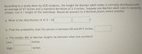 According to a study done by UCB students, the height for Martian adult males is normally distributed with
an average of 67 inches and a standard deviation of 2.4 inches. Suppose one Martian adult male is randomly
chosen. Let X = height of the individual. Round all answers to 4 decimal places where possible.
a. What is the distribution of X? X N(
b. Find the probability that the person is between 68 and 69.5 inches.
c. The middle 40% of Martian heights lie between what two numbers?
Low:
inches
High:
inches
