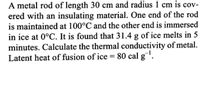 A metal rod of length 30 cm and radius 1 cm is cov-
ered with an insulating material. One end of the rod
is maintained at 100°C and the other end is immersed
in ice at 0°C. It is found that 31.4 g of ice melts in 5
minutes. Calculate the thermal conductivity of metal.
Latent heat of fusion of ice = 80 cal g.
