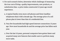 4. For each scenario below, determine which challenge of measuring
the true cost of living-quality improvements, new products, or
substitution bias-a price index constructed 15 years ago would
experience.
a. A typical family owns more cell phones and fewer landline
telephones than it did a decade ago. The average price of a cell
phone plan is lower than that of a residential line.
b. Very few households had high-speed internet connections 15 years
ago. Now most households do and the average price has fallen each
year.
c. Over the last 10 years, personal computers have gotten faster and
acquired many new features that enable users to perform many
more tasks.
