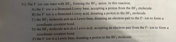 31) The F-ion can react with BF3, forming the BF4 anion. In this reaction,
A) the F-ion is a Brønsted-Lowry base, accepting a proton from the BF3 molecule.
B) the F-ion is a Brønsted-Lowry acid, donating a proton to the BF3 molecule.
C) the BF3 molecule acts as a Lewis base, donating an electron pair to the F- ion to form a
coordinate covalent bond.
D) the BF3 molecule acts as a Lewis acid, accepting an electron pair from the F-ion to form a
coordinate covalent bond.
E) the F-ion is a Lewis base, donating a proton to the BF3 molecule.