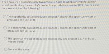 For a country X producing only two products, A and B; when other things remain
equal, points along the country's production possibilities frontier (PPF) can be used
to show which of the following?
The opportunity cost of producing product A but not the opportunity cost of
producing one unit of B.
The opportunity cost of producing product B but not the opportunity cost of
producing one unit of A.
The opportunity cost of producing product only one product (i.e., A or B), but
not the other.
None of the above.