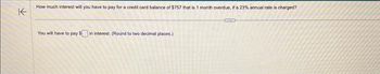 ↑
How much interest will you have to pay for a credit card balance of $757 that is 1 month overdue, if a 23% annual rate is charged?
You will have to pay $ in interest. (Round to two decimal places.)