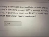 Lindsay is working on a personal balance sheet. She has
$575 in a checking account, $650 in a savings account,
$500 in government bonds, and $1,400 in stocks. How
much does Lindsay have in investments?
2,550
