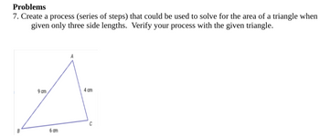 Problems
7. Create a process (series of steps) that could be used to solve for the area of a triangle when
given only three side lengths. Verify your process with the given triangle.
A
90m
4m
60m