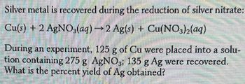 ### Title: Silver Recovery via Reduction Reaction

In this example, silver metal is recovered during the reduction of silver nitrate:
\[ \text{Cu}(s) + 2 \text{AgNO}_3(aq) \rightarrow 2 \text{Ag}(s) + \text{Cu(NO}_3)_2(aq) \]

**Problem Statement:**
During an experiment, 125 grams of copper (Cu) were placed into a solution containing 275 grams of silver nitrate (AgNO₃). As a result, 135 grams of silver (Ag) were recovered. The task is to determine the percent yield of the silver (Ag) obtained.

**Details:**
- **Cu (Copper):** 125 grams
- **AgNO₃ (silver nitrate):** 275 grams
- **Recovered Ag (Silver):** 135 grams

**Objective:**
Calculate the percent yield of silver (Ag) obtained from the reaction.

**Percent Yield Calculation:**
Percent yield is calculated as follows:
\[ \text{Percent Yield} = \left( \frac{\text{Actual Yield}}{\text{Theoretical Yield}} \right) \times 100 \]

For this reaction:
- Find the theoretical yield of silver (Ag) using stoichiometry.
- Use the given actual yield (135 grams) to compute the percent yield.