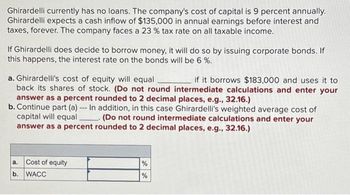 Ghirardelli currently has no loans. The company's cost of capital is 9 percent annually.
Ghirardelli expects a cash inflow of $135,000 in annual earnings before interest and
taxes, forever. The company faces a 23 % tax rate on all taxable income.
If Ghirardelli does decide to borrow money, it will do so by issuing corporate bonds. If
this happens, the interest rate on the bonds will be 6%.
a. Ghirardelli's cost of equity will equal
if it borrows $183,000 and uses it to
back its shares of stock. (Do not round intermediate calculations and enter your
answer as a percent rounded to 2 decimal places, e.g., 32.16.)
b. Continue part (a) -- In addition, in this case Ghirardelli's weighted average cost of
capital will equal (Do not round intermediate calculations and enter your
answer as a percent rounded to 2 decimal places, e.g., 32.16.)
a. Cost of equity
b. WACC
%
%