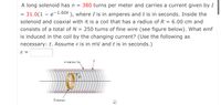 A long solenoid has n = 380 turns per meter and carries a current given by I
= 31.0(1 – e-1.60t ), where I is in amperes and t is in seconds. Inside the
solenoid and coaxial with it is a coil that has a radius of R = 6.00 cm and
consists of a total of N = 250 turns of fine wire (see figure below). What emf
is induced in the coil by the changing current? (Use the following as
necessary: t. Assume ɛ is in mV and t is in seconds.)
n turns/m
R
0000000Go0000000000000
N turns
