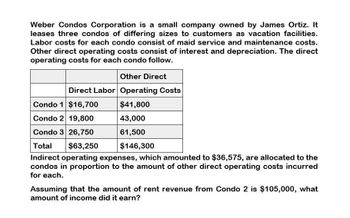 Weber Condos Corporation is a small company owned by James Ortiz. It
leases three condos of differing sizes to customers as vacation facilities.
Labor costs for each condo consist of maid service and maintenance costs.
Other direct operating costs consist of interest and depreciation. The direct
operating costs for each condo follow.
Other Direct
Direct Labor Operating Costs
Condo 1 $16,700
$41,800
Condo 2 19,800
43,000
Condo 3 26,750
61,500
Total
$63,250
$146,300
Indirect operating expenses, which amounted to $36,575, are allocated to the
condos in proportion to the amount of other direct operating costs incurred
for each.
Assuming that the amount of rent revenue from Condo 2 is $105,000, what
amount of income did it earn?