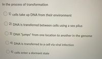 ### Understanding the Process of Transformation

In the biological process known as transformation, cells undergo several intricate mechanisms to alter their genetic material. Below are various methods through which DNA transformation can take place:

**1) Cells take up DNA from their environment:**  
In this process, cells actively acquire external DNA from their surroundings. This extrinsic DNA is often integrated into the cell's own genome, leading to genetic variation and potentially new functionalities.

**2) DNA is transferred between cells using a sex pilus:**  
This is typically referred to as bacterial conjugation. A sex pilus is a bridge-like structure that facilitates direct transfer of DNA from one cell to another, ensuring the recipient cell acquires a portion of the donor's genetic information.

**3) DNA "jumps" from one location to another in the genome:**  
Here, DNA transposition occurs. Specific segments of DNA, known as transposable elements or "jumping genes," move to different locations within the genome. This can result in mutations, gene disruption, or even new gene formation.

**4) DNA is transferred to a cell via viral infection:**   
This process is known as transduction. Viruses that infect bacteria, termed bacteriophages, can carry DNA from one bacterial cell to another. When the virus infects a new cell, it introduces that DNA, causing genetic changes.

**5) Cells enter a dormant state:**  
In certain conditions, cells can enter a state of dormancy. During this phase, their metabolic activities are significantly reduced, and some genetic transformations may take place in preparation for future cell activity when favorable conditions return.

---

Understanding these mechanisms is crucial for advanced studies in genetics, biotechnology, and evolutionary biology as they highlight the diverse ways genetic information can be exchanged and modified across different organisms.