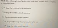 **Quiz Question: Types of Antimicrobial Drugs and Osmotic Pressure Susceptibility**

**Question:** 
Which of the following types of antimicrobial drugs make microbes more susceptible to osmotic pressure?

**Options:**

1. Drugs that inhibit nucleic acid synthesis
2. Drugs that inhibit metabolic pathways
3. Drugs that inhibit cell wall synthesis
4. Drugs that block a pathogen's recognition of its host
5. Drugs that inhibit protein synthesis

---

**Explanation:**
Cell wall synthesis inhibitors (Option 3) are a type of antimicrobial drug particularly effective in making microbes more susceptible to osmotic pressure. The cell wall provides structural integrity to microbes, and without it, they are more likely to lyse in environments with high osmotic pressure. 

Understanding this specific impact of antimicrobial drugs is crucial for designing effective treatment strategies against microbial infections.