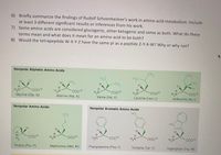 6) Briefly summarize the findings of Rudolf Schoenheimer's work in amino acid metabolism. Include
at least 3 different significant results or inferences from his work.
7) Some amino acids are considered glucogenic, other ketogenic and some as both. What do these
terms mean and what does it mean for an amino acid to be both?
8) Would the tetrapeptide W-X-Y-Z have the same pl as a peptide Z-Y-X-W? Why or why not?
Nonpolar Aliphatic Amino Acids
CH3
CH,
H&C
H,C -
CH3
H.
CH3
CH3
H.
COO®
Alanine (Ala; A)
coo®
COOe
H,N
Isoleucine (lle; I)
COO®
H,N
Glycine (Gly; G)
HgN
Leucine (Leu; L)
COOe
Valine (Val; V)
Nonpolar Aromatic Amino Acids
но
Nonpolar Amino Acids
CH3
S
HN
H
H.
COO
H,N
COOe
N.
COoe
H,N°
COOe
HgN
Proline (Pro; P)
Methionine (Met; M)
Phenylalanine (Phe; F)
Tyrosine (Tyr; Y)
Tryptophan (Trp; W)
