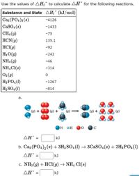 Use the values of AH£° to calculate AH° for the following reactions.
Substance and State AHf ° (kJ/mol)
Cas (PO4)2 (s)
CaSO4(8)
CH4 (g)
HCN(g)
HCI(9)
H2O(g)
NH3 (g)
NHẠ Cl(s)
02 (9)
H3PO4(1)
H2 SO4 (1)
-4126
-1433
-75
135.1
-92
-242
-46
-314
-1267
-814
а.
+
(g) +
(g) +
(8)
ON
ΔΗ'
kJ
b. Caz (PO4)2 (8) + 3H2SO4 (1) → 3CaSO, (s) + 2H3P04(1)
AH°
kJ
=
c. NH3 (g) + HCI(g) → NH4 CI(s)
ΔΗ'
kJ
