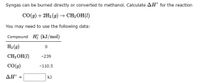 Syngas can be burned directly or converted to methanol. Calculate AH° for the reaction
СОд) + 2H2(9) — СH3ОН(1)
You may need to use the following data:
Compound Hi (kJ/mol)
H2 (g)
CH3 OH(1)
-239
CO(g)
-110.5
ΔΗ
kJ
