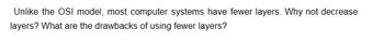 Unlike the OSI model, most computer systems have fewer layers. Why not decrease
layers? What are the drawbacks of using fewer layers?