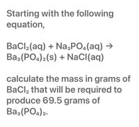 ### Chemical Reaction Stoichiometry Calculation

To determine the mass of \(\text{BaCl}_2\) needed to produce 69.5 grams of \(\text{Ba}_3(\text{PO}_4)_2\), start with the balanced chemical equation:

\[
\text{3BaCl}_2(\text{aq}) + \text{2Na}_3\text{PO}_4(\text{aq}) \rightarrow \text{Ba}_3(\text{PO}_4)_2(\text{s}) + \text{6NaCl}(\text{aq})
\]

### Steps for Calculation:

1. **Molar Mass Calculation:**
   - Calculate the molar mass of \(\text{Ba}_3(\text{PO}_4)_2\).
     \[
     \text{Ba}_3(\text{PO}_4)_2: 3(137.33) + 2(30.97 + 4(16)) = 601.93 \, \text{g/mol}
     \]

2. **Convert Grams to Moles:**
   - Convert grams of \(\text{Ba}_3(\text{PO}_4)_2\) to moles.
     \[
     \text{Moles of Ba}_3(\text{PO}_4)_2 = \frac{69.5 \, \text{g}}{601.93 \, \text{g/mol}} \approx 0.115 \, \text{moles}
     \]

3. **Use Stoichiometry to Find Moles of \(\text{BaCl}_2\):**
   - Use the mole ratio from the balanced equation to find moles of \(\text{BaCl}_2\).
     \[
     \frac{3 \, \text{moles BaCl}_2}{1 \, \text{mole Ba}_3(\text{PO}_4)_2} = 0.345 \, \text{moles of BaCl}_2
     \]

4. **Calculate Mass of \(\text{BaCl}_2\):**
   - Find the molar mass of \(\text{BaCl}_2\).
     \[
     \text{BaCl}_2: 137.33 + 2(35.45) = 208.23 \, \text{g/mol