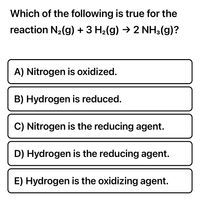 Which of the following is true for the
reaction N2(g) + 3 H2(g) → 2 NH3(g)?
A) Nitrogen is oxidized.
B) Hydrogen is reduced.
C) Nitrogen is the reducing agent.
D) Hydrogen is the reducing agent.
E) Hydrogen is the oxidizing agent.
