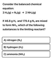 **Chemical Reaction and Limiting Reactant Problem**

Consider the balanced chemical equation:

\[ 3 \text{H}_2(g) + \text{N}_2(g) \rightarrow 2 \text{NH}_3(g) \]

If 46.8 g of \(\text{H}_2\) and 179.4 g of \(\text{N}_2\) are mixed to form \(\text{NH}_3\), which of the following substances is the limiting reactant?

A) nitrogen (\(\text{N}_2\))

B) hydrogen (\(\text{H}_2\))

C) ammonia (\(\text{NH}_3\))