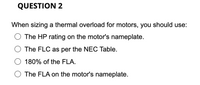 QUESTION 2
When sizing a thermal overload for motors, you should use:
The HP rating on the motor's nameplate.
The FLC as per the NEC Table.
180% of the FLA.
The FLA on the motor's nameplate.