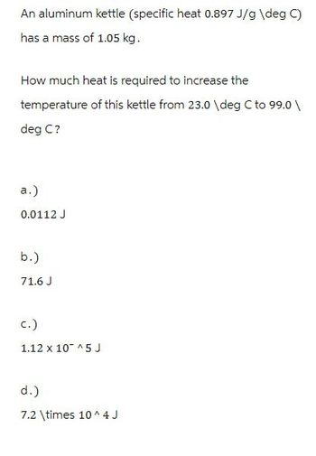 An aluminum kettle (specific heat 0.897 J/g \deg C)
has a mass of 1.05 kg.
How much heat is required to increase the
temperature of this kettle from 23.0 \deg C to 99.0 \
deg C?
a.)
0.0112 J
b.)
71.6 J
c.)
1.12 x 10^5J
d.)
7.2 \times 10^4J