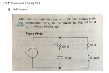 EEE 117 Homework 3. Spring 2023
1) (9.66 from text).
9.66 Use current division to find the steady-state
PSPICE expression for io in the circuit in Fig. P9.66 if
ig = 400 cos 20,000 mA.
MULTISIM
Figure P9.66
ig
200 Ω
125 nF
www
60 Ω
60 mH