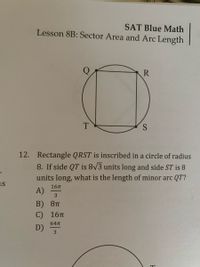 SAT Blue Math
Lesson 8B: Sector Area and Arc Length
R
T
S
12. Rectangle QRST is inscribed in a circle of radius
8. If side QT is 8/3 units long and side ST is 8
units long, what is the length of minor arc QT?
us
16п
A)
3
B) 8п
С) 16п
64T
D)
3
