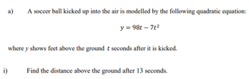 a)
A soccer ball kicked up into the air is modelled by the following quadratic equation:
y = 98t - 7t²
where y shows feet above the ground t seconds after it is kicked.
i)
Find the distance above the ground after 13 seconds.