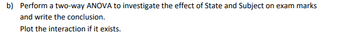 b) Perform a two-way ANOVA to investigate the effect of State and Subject on exam marks
and write the conclusion.
Plot the interaction if it exists.