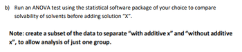 b) Run an ANOVA test using the statistical software package of your choice to compare
solvability of solvents before adding solution "X".
Note: create a subset of the data to separate "with additive x" and "without additive
x", to allow analysis of just one group.