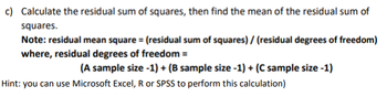 c) Calculate the residual sum of squares, then find the mean of the residual sum of
squares.
Note: residual mean square= (residual sum of squares) / (residual degrees of freedom)
where, residual degrees of freedom =
(A sample size -1) + (B sample size -1) + (C sample size -1)
Hint: you can use Microsoft Excel, R or SPSS to perform this calculation)