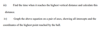 iii)
Find the time when it reaches the highest vertical distance and calculate this
distance.
iv)
Graph the above equation on a pair of axes, showing all intercepts and the
coordinates of the highest point reached by the ball.