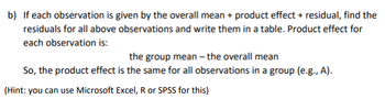 b) If each observation is given by the overall mean + product effect + residual, find the
residuals for all above observations and write them in a table. Product effect for
each observation is:
the group mean - the overall mean
So, the product effect is the same for all observations in a group (e.g., A).
(Hint: you can use Microsoft Excel, R or SPSS for this)