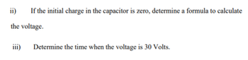 ii)
If the initial charge in the capacitor is zero, determine a formula to calculate
the voltage.
iii)
Determine the time when the voltage is 30 Volts.