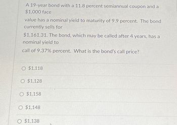 A 19-year bond with a 11.8 percent semiannual coupon and a
$1,000 face
value has a nominal yield to maturity of 9.9 percent. The bond
currently sells for
$1,161.31. The bond, which may be called after 4 years, has a
nominal yield to
call of 9.37% percent. What is the bond's call price?
O $1,118
O $1,128
O $1,158
O $1,148
O $1,138