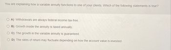 You are explaining how a variable annuity functions to one of your clients. Which of the following statements is true?
A) Withdrawals are always federal income tax-free.
B) Growth inside the annuity is taxed annually.
C) The growth in the variable annuity is guaranteed.
D) The rates of return may fluctuate depending on how the account value is invested.