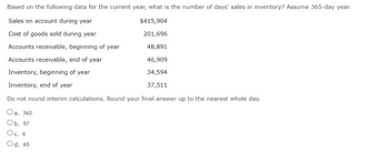 Based on the following data for the current year, what is the number of days' sales in inventory? Assume 365-day year.
Sales on account during year
Cost of goods sold during year
Accounts receivable, beginning of year
Accounts receivable, end of year
Inventory, beginning of year
Inventory, end of year
Do not round interim calculations. Round your final answer up to the nearest whole day.
Oa. 365
Ob. 87
Oc. 6
Od. 65
$415,904
201,696
48,891
46,909
34,594
37,511