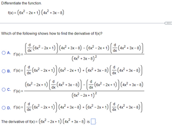 Differentiate the function.
f(x) = (6x² - 2x + 1) (4x² + 3x -
Which of the following shows how to find the derivative of f(x)?
(x (
(6x² - 2x +1
+ 1) ) (4x² + 3x - 8) - (6x² - 2x + 1) [ (4x² + 3x-8))
dx
dx
OA. f'(x)=-
(4x²+3x-8
+3x-8) ²
d
○ B. l'(x)= (& (8x²-2x+1)] (6x²-2x+1) - (4x² + 3x −8) (ax (4x² + 3x −8))
+
dx
OC. f'(x) =
d
(6x² - 2x+1) (x (4x² + 3x-6)] - [ (x²-2x+1)) (4x² + 3x-6)
dx
dx
(6x² - 2x + 1)²
○d. Fox) = ( (8x²–2x+1)] (4x² + 3x −8) + (6x²³-2x + 1) ( (4x² + 3x-6))
O D. f'(x)=
dx
dx
The derivative of f(x) = (6x² − 2x + 1) (4x² + 3x-
-
+3x-8) is