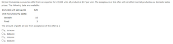Stryker Industries received an offer from an exporter for 22,000 units of product at $17 per unit. The acceptance of the offer will not affect normal production or domestic sales
prices. The following data are available:
$25
Domestic unit sales price
Unit manufacturing costs:
Variable
Fixed
10
3
The amount of profit or loss from acceptance of the offer is a
Oa. $374,000
Ob. $154,000
Oc. $550,000
Od. $220,000