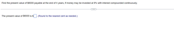 Find the present value of $6000 payable at the end of 4 years, if money may be invested at 9% with interest compounded continuously.
The present value of $6000 is $
(Round to the nearest cent as needed.)
C