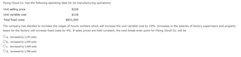 Flying Cloud Co. has the following operating data for its manufacturing operations:
Unit selling price
$218
Unit variable cost
$118
Total fixed costs
$831,000
The company has decided to increase the wages of hourly workers which will increase the unit variable cost by 10%. Increases in the salaries of factory supervisors and property
taxes for the factory will increase fixed costs by 4%. If sales prices are held constant, the next break-even point for Flying Cloud Co. will be
Oa. increased by 1,191 units
Ob. increased by 1,489 units
Oc. decreased by 1,489 units
Od. increased by 1,786 units