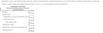 Registration, records, and marketing costs vary by the number of enrolled students, while instructional costs vary by the number of credit hours. Depreciation is a fixed cost.
Prepare a variable costing income statement showing the contribution margin and operating income for the Fall term.
Underwater University
Variable Costing Income Statement
For the Fall Term
Revenue
Variable costs:
Registration, records, and marketing costs $
Instructional costs
Total variable costs
Contribution margin
Depreciation on classrooms and equipment
Operating income