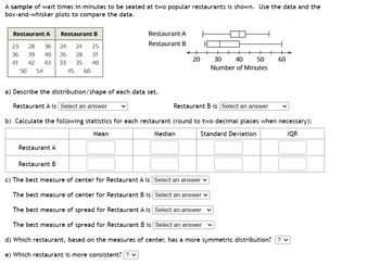 A sample of wait times in minutes to be seated at two popular restaurants is shown. Use the data and the
box-and-whisker plots to compare the data.
Restaurant A
Restaurant B
23 28 36
24 24
25
36
39
40 26 28
31
41
42 43 33 35 40
45 60
50 54
Restaurant A
Restaurant A
Restaurant B
Restaurant B
a) Describe the distribution/shape of each data set.
Restaurant A is Select an answer
Restaurant B is Select an answer
b) Calculate the following statistics for each restaurant (round to two decimal places when necessary):
Mean
Standard Deviation
IQR
20
Median
30 40 50 60
Number of Minutes
c) The best measure of center for Restaurant A is Select an answer ✓
The best measure of center for Restaurant B is Select an answer
The best measure of spread for Restaurant A is
Select an answer
The best measure of spread for Restaurant B is
Select an answer
d) Which restaurant, based on the measures of center, has a more symmetric distribution? ? ✓
e) Which restaurant is more consistent? ? ✓