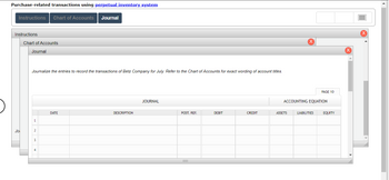 Purchase-related transactions using perpetual inventory system
Instructions Chart of Accounts Journal
Instructions
Jol
Chart of Accounts
Journal
Journalize the entries to record the transactions of Betz Company for July. Refer to the Chart of Accounts for exact wording of account titles.
1
2
3
DATE
DESCRIPTION
JOURNAL
POST. REF.
DEBIT
CREDIT
X
ASSETS
ACCOUNTING EQUATION
PAGE 10
LIABILITIES
EQUITY
▸