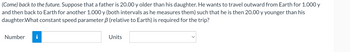 (Come) back to the future. Suppose that a father is 20.00 y older than his daughter. He wants to travel outward from Earth for 1.000 y
and then back to Earth for another 1.000 y (both intervals as he measures them) such that he is then 20.00 y younger than his
daughter. What constant speed parameter 3 (relative to Earth) is required for the trip?
Number i
Units