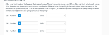A 3.6 g marble is fired vertically upward using a spring gun. The spring must be compressed 2.9 cm if the marble is to just reach a target
18 m above the marble's position on the compressed spring. (a) What is the change AU in the gravitational potential energy of the
marble-Earth system during the 18 m ascent? (b) What is the change AU in the elastic potential energy of the spring during its launch
of the marble? (c) What is the spring constant of the spring?
(a) Number
(b) Number
ogres
(c) Number
Units
Units
Units