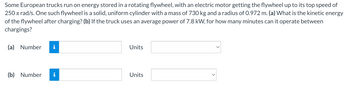 Some European trucks run on energy stored in a rotating flywheel, with an electric motor getting the flywheel up to its top speed of
250 Trad/s. One such flywheel is a solid, uniform cylinder with a mass of 730 kg and a radius of 0.972 m. (a) What is the kinetic energy
of the flywheel after charging? (b) If the truck uses an average power of 7.8 kW, for how many minutes can it operate between
chargings?
(a) Number
(b) Number
Units
Units