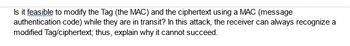 Is it feasible to modify the Tag (the MAC) and the ciphertext using a MAC (message
authentication code) while they are in transit? In this attack, the receiver can always recognize a
modified Tag/ciphertext; thus, explain why it cannot succeed.