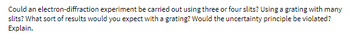 Could an electron-diffraction experiment be carried out using three or four slits? Using a grating with many
slits? What sort of results would you expect with a grating? Would the uncertainty principle be violated?
Explain.
