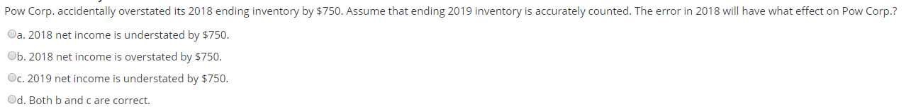 Pow Corp. accidentally overstated its 2018 ending inventory by $750. Assume that ending 2019 inventory is accurately counted. The error in 2018 will have what effect on Pow Corp.?
Oa. 2018 net income is understated by $750.
Ob. 2018 net income is overstated by $750.
Oc. 2019 net income is understated by $750.
Od. Both b and c are correct.
